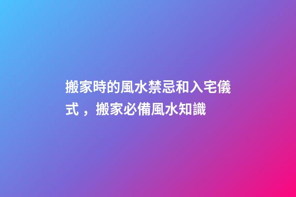 搬家時的風水禁忌和入宅儀式，搬家必備風水知識